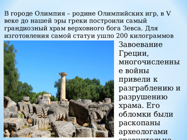 В городе Олимпия – родине Олимпийских игр, в V веке до нашей эры греки построили самый грандиозный храм верховного бога Зевса. Для изготовления самой статуи ушло 200 килограммов чистого золота. Завоевание Греции, многочисленные войны привели к разграблению и разрушению храма. Его обломки были раскопаны археологами сравнительно недавно. 