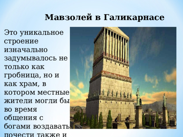 Мавзолей в Галикарнасе Это уникальное строение изначально задумывалось не только как гробница, но и как храм, в котором местные жители могли бы во время общения с богами воздавать почести также и усопшим правителям. 