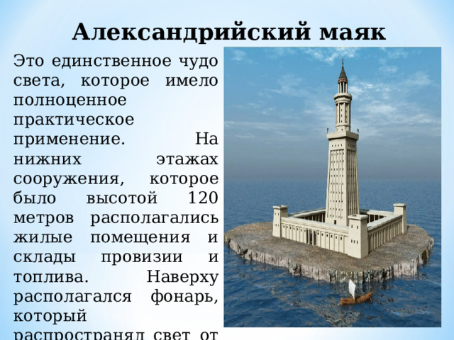 Александрийский маяк Это единственное чудо света, которое имело полноценное практическое применение. На нижних этажах сооружения, которое было высотой 120 метров располагались жилые помещения и склады провизии и топлива. Наверху располагался фонарь, который распространял свет от маяка на расстояние в 48 километров. 