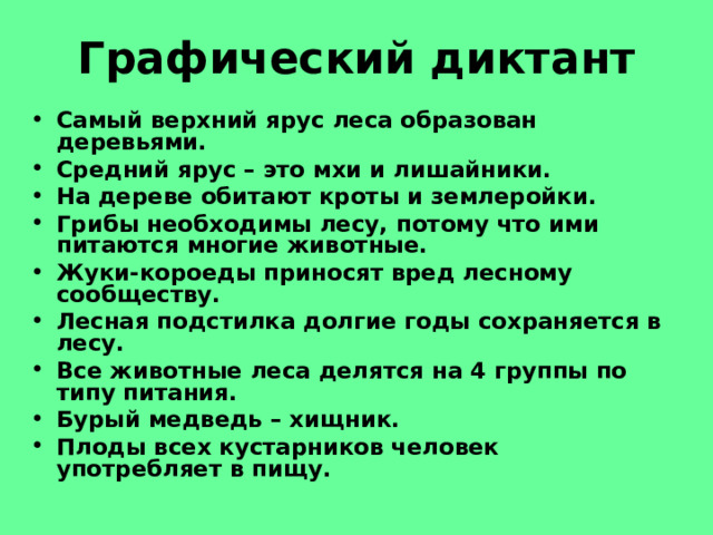 Графический диктант Самый верхний ярус леса образован деревьями. Средний ярус – это мхи и лишайники. На дереве обитают кроты и землеройки. Грибы необходимы лесу, потому что ими питаются многие животные. Жуки-короеды приносят вред лесному сообществу. Лесная подстилка долгие годы сохраняется в лесу. Все животные леса делятся на 4 группы по типу питания. Бурый медведь – хищник. Плоды всех кустарников человек употребляет в пищу.  