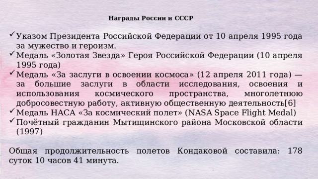 Награды России и СССР Указом Президента Российской Федерации от 10 апреля 1995 года за мужество и героизм. Медаль «Золотая Звезда» Героя Российской Федерации (10 апреля 1995 года) Медаль «За заслуги в освоении космоса» (12 апреля 2011 года) — за большие заслуги в области исследования, освоения и использования космического пространства, многолетнюю добросовестную работу, активную общественную деятельность[6] Медаль НАСА «За космический полет» (NASA Space Flight Medal) Почётный гражданин Мытищинского района Московской области (1997) Общая продолжительность полетов Кондаковой составила: 178 суток 10 часов 41 минута. 