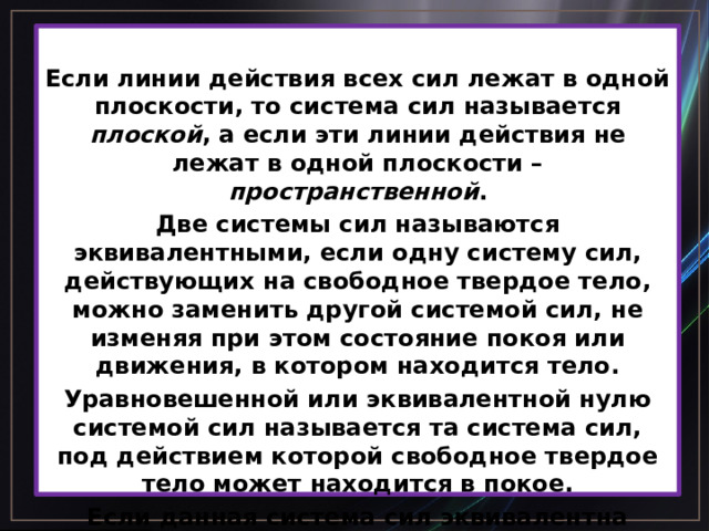  Если линии действия всех сил лежат в одной плоскости, то система сил называется плоской , а если эти линии действия не лежат в одной плоскости – пространственной . Две системы сил называются эквивалентными, если одну систему сил, действующих на свободное твердое тело, можно заменить другой системой сил, не изменяя при этом состояние покоя или движения, в котором находится тело. Уравновешенной или эквивалентной нулю системой сил называется та система сил, под действием которой свободное твердое тело может находится в покое. Если данная система сил эквивалентна одной силе, то эта сила называется равнодействующей данной системы сил.   