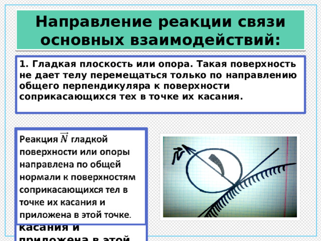 Направление реакции связи основных взаимодействий: 1. Гладкая плоскость или опора. Такая поверхность не дает телу перемещаться только по направлению общего перпендикуляра к поверхности соприкасающихся тех в точке их касания. Реакция гладкой поверхности или опоры направлена по общей нормали к поверхностям соприкасающихся тел в точке их касания и приложена в этой точке .   