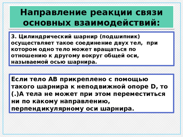 Направление реакции связи основных взаимодействий: 3. Цилиндрический шарнир (подшипник) осуществляет такое соединение двух тел, при котором одно тело может вращаться по отношению к другому вокруг общей оси, называемой осью шарнира. Если тело АВ прикреплено с помощью такого шарнира к неподвижной опоре D, то (.)А тела не может при этом переместиться ни по какому направлению, перпендикулярному оси шарнира. 
