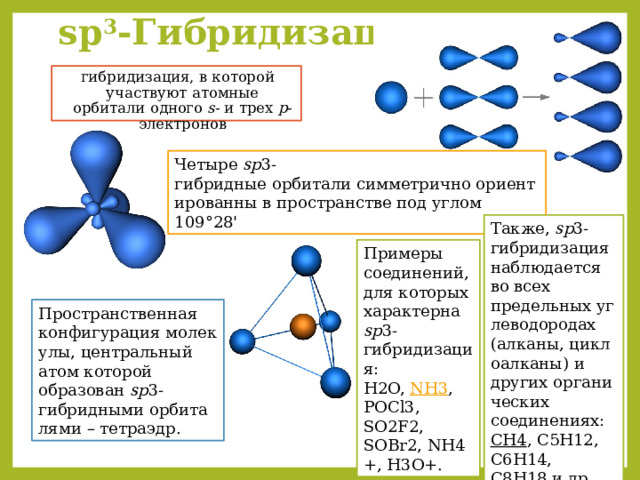 sp 3 -Гибридизация  – гибридизация, в которой участвуют атомные орбитали одного s - и трех p -электронов Четыре  sp 3-гибридные орбитали симметрично ориентированны в пространстве под углом 109°28'  Также,  sp 3-гибридизация наблюдается во всех предельных углеводородах (алканы, циклоалканы) и других органических соединениях: ​ CH4 , C5H12, C6H14, C8H18 и др.  Примеры соединений, для которых характерна  sp 3-гибридизация: ​ H2O,  NH3 , POCl3, SO2F2, SOBr2, NH4+, H3O+. Пространственная конфигурация молекулы, центральный атом которой образован  sp 3-гибридными орбиталями – тетраэдр. 
