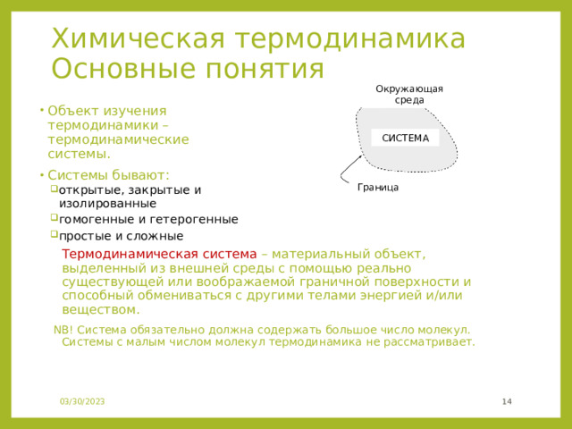 Химическая термодинамика Основные понятия Окружающая среда Объект изучения термодинамики – термодинамические системы. Системы бывают: открытые, закрытые и изолированные гомогенные и гетерогенные простые и сложные открытые, закрытые и изолированные гомогенные и гетерогенные простые и сложные  Термодинамическая система – материальный объект, выделенный из внешней среды с помощью реально существующей или воображаемой граничной поверхности и способный обмениваться с другими телами энергией и/или веществом. NB! Система обязательно должна содержать большое число молекул. Системы с малым числом молекул термодинамика не рассматривает. СИСТЕМА Граница 03/30/2023  
