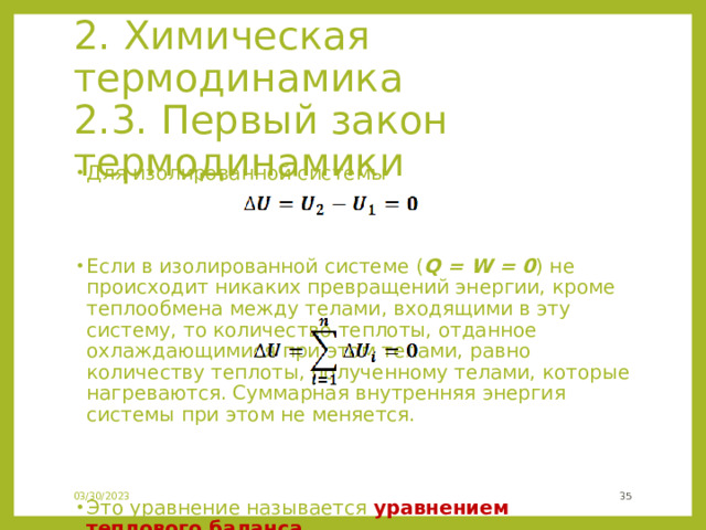 2. Химическая термодинамика  2.3. Первый закон термодинамики Для изолированной системы  Если в изолированной системе ( Q = W = 0 ) не происходит никаких превращений энергии, кроме теплообмена между телами, входящими в эту систему, то количество теплоты, отданное охлаждающимися при этом телами, равно количеству теплоты, полученному телами, которые нагреваются. Суммарная внутренняя энергия системы при этом не меняется.             Это уравнение называется уравнением теплового баланса . 03/30/2023 24 