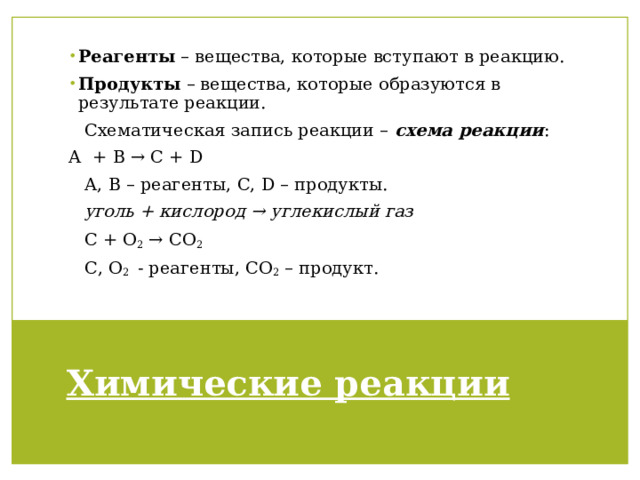 Реагенты – вещества, которые вступают в реакцию. Продукты – вещества, которые образуются в результате реакции. Cхематическая запись реакции – схема реакции : А + B → C + D А, B – реагенты, С, D – продукты. уголь + кислород → углекислый газ С + О 2 → СО 2 С, О 2 - реагенты, СО 2 – продукт. Химические реакции 