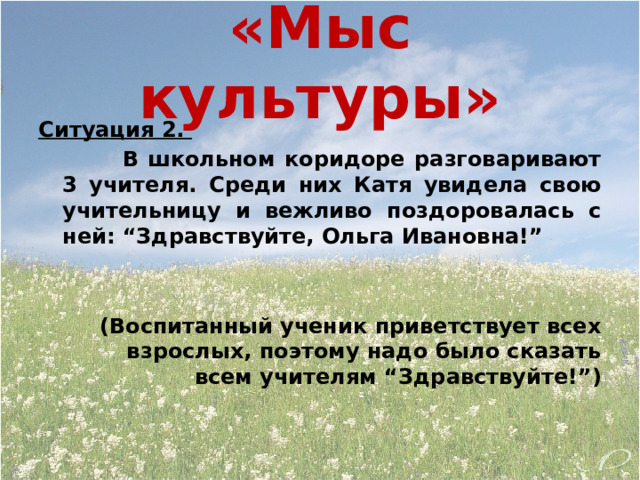 «Мыс культуры» Ситуация 2.  В школьном коридоре разговаривают 3 учителя. Среди них Катя увидела свою учительницу и вежливо поздоровалась с ней: “Здравствуйте, Ольга Ивановна!”   (Воспитанный ученик приветствует всех взрослых, поэтому надо было сказать всем учителям “Здравствуйте!”) 