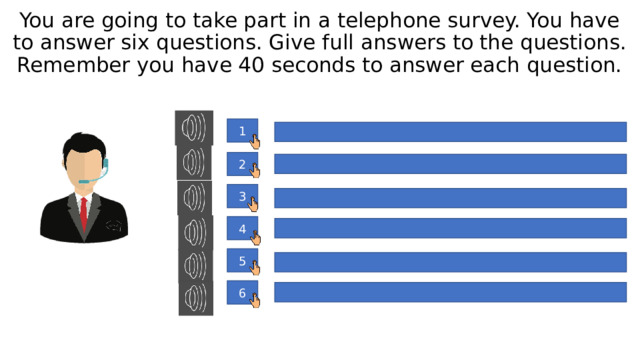 You are going to take part in a telephone survey. You have to answer six questions. Give full answers to the questions. Remember you have 40 seconds to answer each question. 1 2 3 4 5 6 