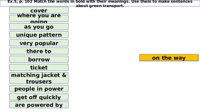 Ex.5, p. 102 Match the words in bold with their meanings. Use them to make sentences about green transport. cover where you are going as you go unique pattern very popular there to available on the way hop off authorities suits destination pass to rent individual design huge hit hood run on borrow ticket matching jacket & trousers people in power get off quickly are powered by 