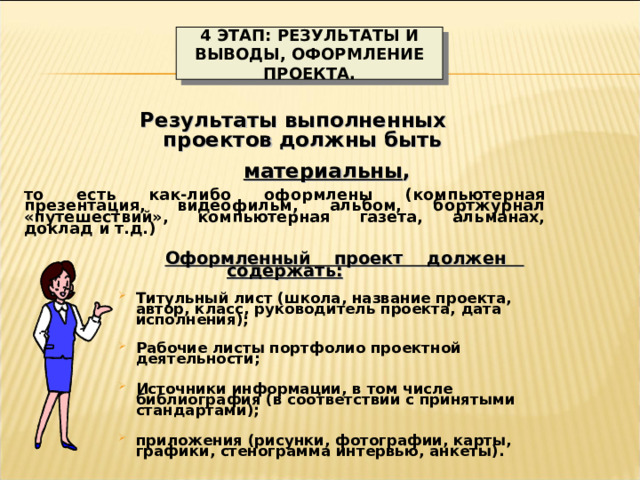 4 ЭТАП: РЕЗУЛЬТАТЫ И ВЫВОДЫ, ОФОРМЛЕНИЕ ПРОЕКТА.  Результаты выполненных  проектов должны быть   материальны ,  то есть как-либо оформлены (компьютерная презентация, видеофильм, альбом, бортжурнал «путешествий», компьютерная газета, альманах, доклад и т.д.)  Оформленный проект должен содержать:   Титульный лист (школа, название проекта, автор, класс, руководитель проекта, дата исполнения); Титульный лист (школа, название проекта, автор, класс, руководитель проекта, дата исполнения);  Рабочие листы портфолио проектной деятельности; Рабочие листы портфолио проектной деятельности;  Источники информации, в том числе библиография (в соответствии с принятыми стандартами); Источники информации, в том числе библиография (в соответствии с принятыми стандартами);  приложения (рисунки, фотографии, карты, графики, стенограмма интервью, анкеты). приложения (рисунки, фотографии, карты, графики, стенограмма интервью, анкеты). 