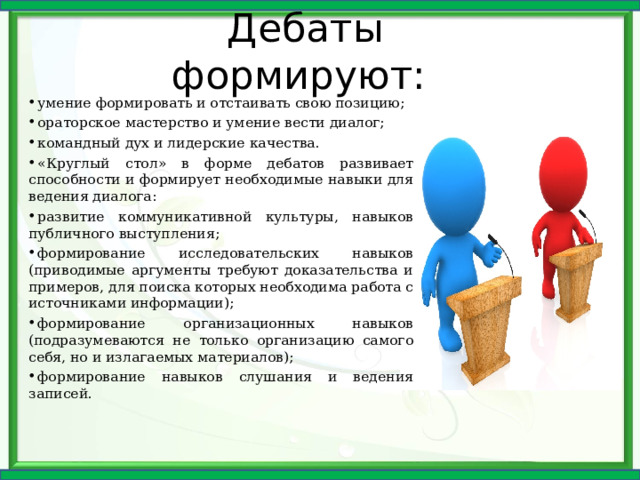 Дебаты формируют: умение формировать и отстаивать свою позицию; ораторское мастерство и умение вести диалог; командный дух и лидерские качества. «Круглый стол» в форме дебатов развивает способности и формирует необходимые навыки для ведения диалога: развитие коммуникативной культуры, навыков публичного выступления; формирование исследовательских навыков (приводимые аргументы требуют доказательства и примеров, для поиска которых необходима работа с источниками информации); формирование организационных навыков (подразумеваются не только организацию самого себя, но и излагаемых материалов); формирование навыков слушания и ведения записей.  