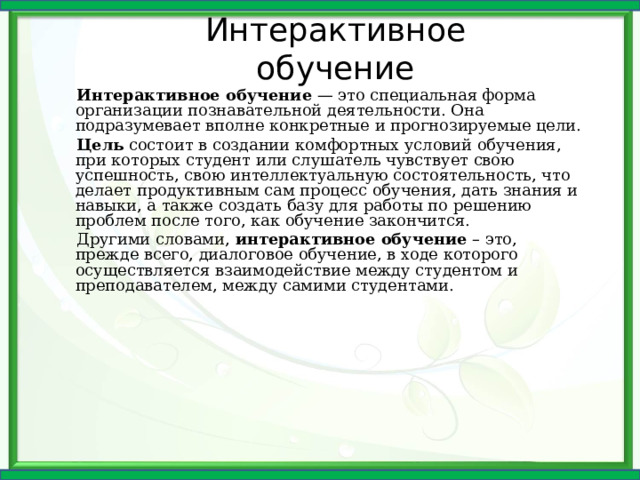 Интерактивное обучение Интерактивное обучение — это специальная форма организации познавательной деятельности. Она подразумевает вполне конкретные и прогнозируемые цели. Цель состоит в создании комфортных условий обучения, при которых студент или слушатель чувствует свою успешность, свою интеллектуальную состоятельность, что делает продуктивным сам процесс обучения, дать знания и навыки, а также создать базу для работы по решению проблем после того, как обучение закончится. Другими словами, интерактивное обучение – это, прежде всего, диалоговое обучение, в ходе которого осуществляется взаимодействие между студентом и преподавателем, между самими студентами. 