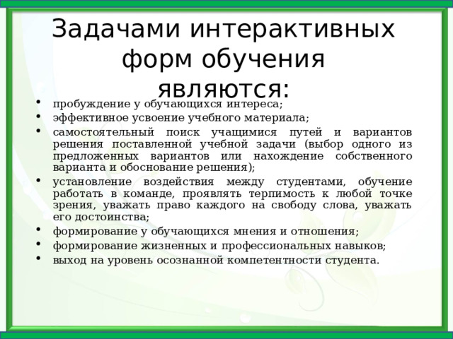 Задачами интерактивных форм обучения являются: пробуждение у обучающихся интереса; эффективное усвоение учебного материала; самостоятельный поиск учащимися путей и вариантов решения поставленной учебной задачи (выбор одного из предложенных вариантов или нахождение собственного варианта и обоснование решения); установление воздействия между студентами, обучение работать в команде, проявлять терпимость к любой точке зрения, уважать право каждого на свободу слова, уважать его достоинства; формирование у обучающихся мнения и отношения; формирование жизненных и профессиональных навыков; выход на уровень осознанной компетентности студента.   