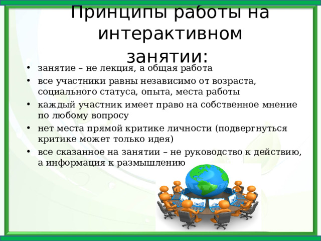 Принципы работы на интерактивном занятии:  занятие – не лекция, а общая работа все участники равны независимо от возраста, социального статуса, опыта, места работы каждый участник имеет право на собственное мнение по любому вопросу нет места прямой критике личности (подвергнуться критике может только идея) все сказанное на занятии – не руководство к действию, а информация к размышлению 