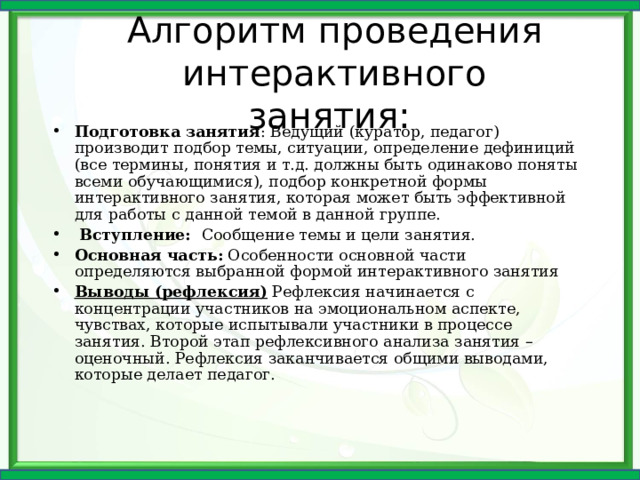 Алгоритм проведения интерактивного занятия: Подготовка занятия : Ведущий (куратор, педагог) производит подбор темы, ситуации, определение дефиниций (все термины, понятия и т.д. должны быть одинаково поняты всеми обучающимися), подбор конкретной формы интерактивного занятия, которая может быть эффективной для работы с данной темой в данной группе.  Вступление: Сообщение темы и цели занятия. Основная часть: Особенности основной части определяются выбранной формой интерактивного занятия Выводы (рефлексия) Рефлексия начинается с концентрации участников на эмоциональном аспекте, чувствах, которые испытывали участники в процессе занятия. Второй этап рефлексивного анализа занятия – оценочный. Рефлексия заканчивается общими выводами, которые делает педагог. 