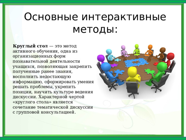 Основные интерактивные методы: Круглый стол — это метод активного обучения, одна из организационных форм познавательной деятельности учащихся, позволяющая закрепить полученные ранее знания, восполнить недостающую информацию, сформировать умения решать проблемы, укрепить позиции, научить культуре ведения дискуссии. Характерной чертой «круглого стола» является сочетание тематической дискуссии с групповой консультацией .  