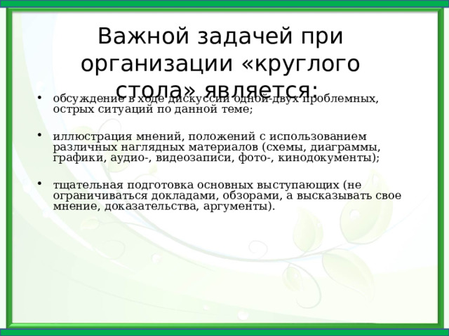 Важной задачей при организации «круглого стола» является: обсуждение в ходе дискуссии одной-двух проблемных, острых ситуаций по данной теме; иллюстрация мнений, положений с использованием различных наглядных материалов (схемы, диаграммы, графики, аудио-, видеозаписи, фото-, кинодокументы); тщательная подготовка основных выступающих (не ограничиваться докладами, обзорами, а высказывать свое мнение, доказательства, аргументы). 