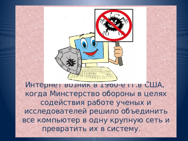         Интернет возник в 1960-е гг.в США,  когда Минстерство обороны в целях содействия работе ученых и исследователей решило объединить все компьютер в одну крупную сеть и превратить их в систему.  