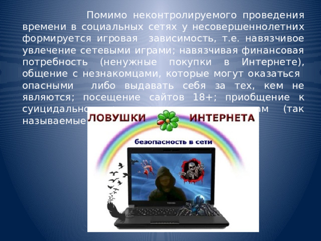  Помимо неконтролируемого проведения времени в социальных сетях у несовершеннолетних формируется игровая зависимость, т.е. навязчивое увлечение сетевыми играми; навязчивая финансовая потребность (ненужные покупки в Интернете), общение с незнакомцами, которые могут оказаться опасными либо выдавать себя за тех, кем не являются; посещение сайтов 18+; приобщение к суицидально ориентированным контентам (так называемые, группы смерти).  