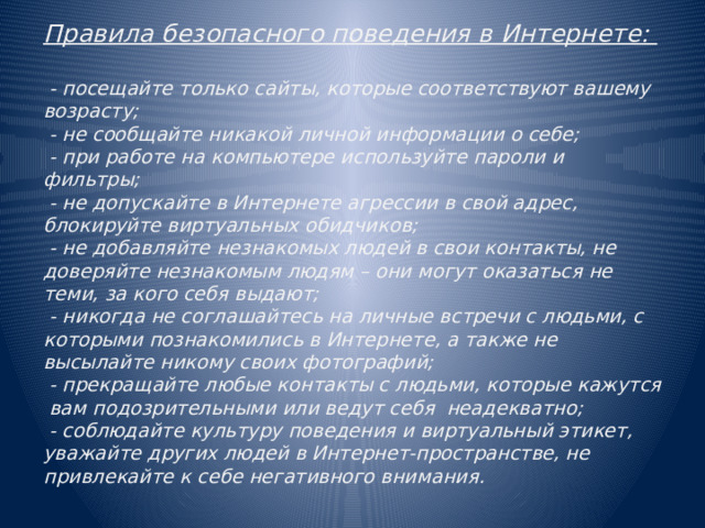 Правила безопасного поведения в Интернете:   - посещайте только сайты, которые соответствуют вашему возрасту;  - не сообщайте никакой личной информации о себе;  - при работе на компьютере используйте пароли и фильтры;  - не допускайте в Интернете агрессии в свой адрес, блокируйте виртуальных обидчиков;  - не добавляйте незнакомых людей в свои контакты, не доверяйте незнакомым людям – они могут оказаться не теми, за кого себя выдают;  - никогда не соглашайтесь на личные встречи с людьми, с которыми познакомились в Интернете, а также не высылайте никому своих фотографий;  - прекращайте любые контакты с людьми, которые кажутся вам подозрительными или ведут себя неадекватно;  - соблюдайте культуру поведения и виртуальный этикет, уважайте других людей в Интернет-пространстве, не привлекайте к себе негативного внимания.    