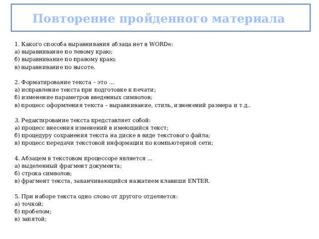 Повторение пройденного материала 1. Какого способа выравнивания абзаца нет в WORDе: а) выравнивание по левому краю; б) выравнивание по правому краю; в) выравнивание по высоте. 2. Форматирование текста – это … а) исправление текста при подготовке к печати; б) изменение параметров введенных символов; в) процесс оформления текста – выравнивание, стиль, изменений размера и т.д.. 3. Редактирование текста представляет собой: а)  процесс внесения изменений в имеющийся текст; б)  процедуру сохранения текста на диске в виде текстового файла; в)  процесс передачи текстовой информации по компьютерной сети; 4. Абзацем в текстовом процессоре является … а) выделенный фрагмент документа; б) строка символов; в) фрагмент текста, заканчивающийся нажатием клавиши ENTER. 5. При наборе текста одно слово от другого отделяется: а)  точкой; б)  пробелом; в)  запятой; 