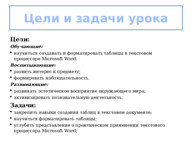 Цели и задачи урока Цели: Обучающие: научиться создавать и форматировать таблицы в текстовом процессоре Microsoft Word. Воспитывающие: развить интерес к предмету; формировать наблюдательность. Развивающие: развивать эстетическое восприятие окружающего мира; активизировать познавательную деятельность. Задачи: закрепить навыки создания таблиц в текстовом документе; научиться форматировать таблицы; углубить представление о практическом применении текстового процессора Microsoft Word; 
