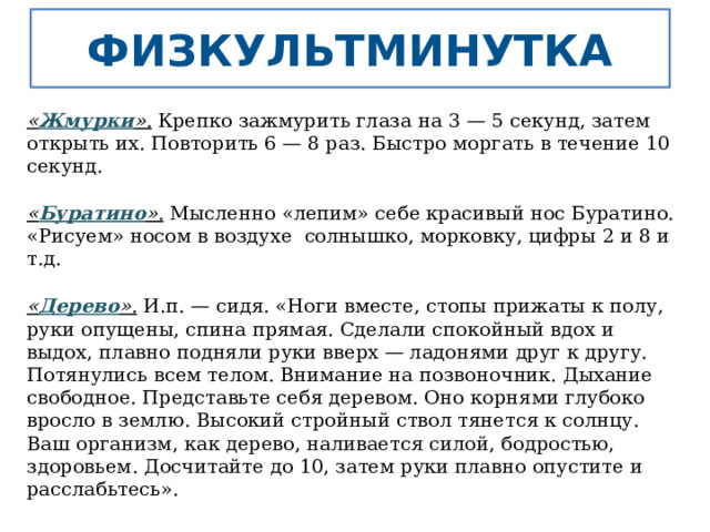 Физкультминутка « Жмурки ».  Крепко зажмурить глаза на 3 — 5 секунд, затем открыть их. Повторить 6 — 8 раз. Быстро моргать в течение 10 секунд. « Буратино ».  Мысленно «лепим» себе красивый нос Буратино. «Рисуем» носом в воздухе  солнышко, морковку, цифры 2 и 8 и т.д. « Дерево ».  И.п. — сидя. «Ноги вместе, стопы прижаты к полу, руки опущены, спина прямая. Сделали спокойный вдох и выдох, плавно подняли руки вверх — ладонями друг к другу. Потянулись всем телом. Внимание на позвоночник. Дыхание свободное. Представьте себя деревом. Оно корнями глубоко вросло в землю. Высокий стройный ствол тянется к солнцу. Ваш организм, как дерево, наливается силой, бодростью, здоровьем. Досчитайте до 10, затем руки плавно опустите и расслабьтесь». 
