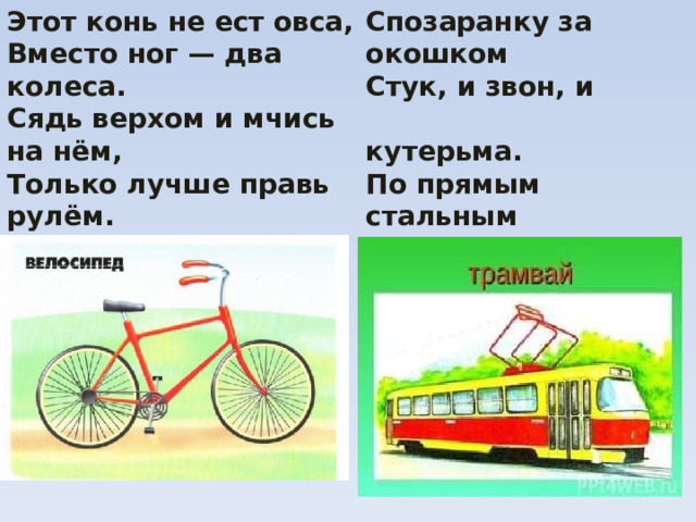 Этот конь не ест овса, Спозаранку за окошком Стук, и звон, и  кутерьма. Вместо ног — два колеса. По прямым стальным Сядь верхом и мчись на нём,  дорожкам Только лучше правь рулём. Ходят разноцветные  дома. 