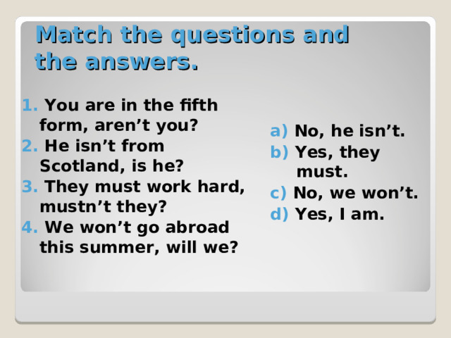 Match the questions and the answers. 1. You are in the fifth form, aren’t you? 2. He isn’t from Scotland, is he? 3. They must work hard, mustn’t they? 4. We won’t go abroad this summer, will we? a) No, he isn’t. b) Yes, they must. c) No, we won’t. d) Yes, I am. 