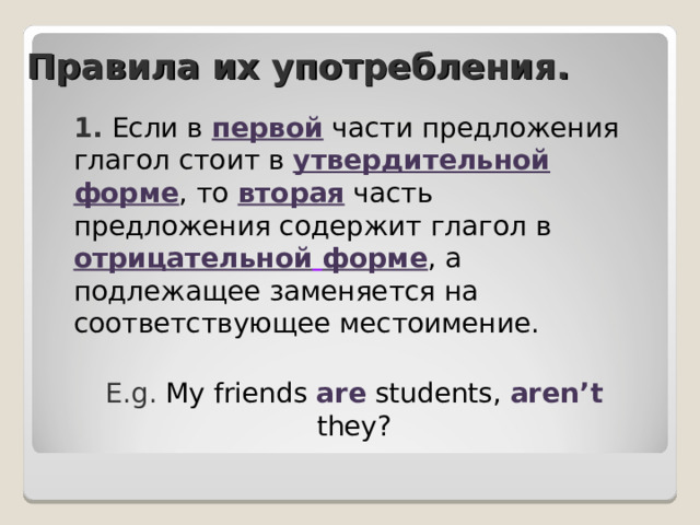 Правила их употребления . 1. Если в первой  части предложения глагол стоит в утвердительной  форме , то вторая  часть предложения содержит глагол в отрицательной  форме , а подлежащее заменяется на соответствующее местоимение. E.g. My friends are students, aren’t  they? 