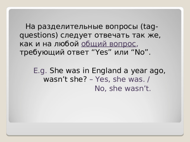 На разделительные вопросы ( tag-questions ) следует отвечать так же, как и на любой общий вопрос , требующий ответ “Yes” или “No”. E.g. She was in England a year ago, wasn’t she? – Yes, she was. /  No, she wasn’t. 
