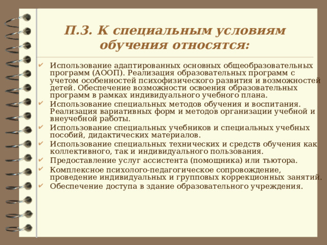 П.3. К специальным условиям обучения относятся: Использование адаптированных основных общеобразовательных программ (АООП). Реализация образовательных программ с учетом особенностей психофизического развития и возможностей детей. Обеспечение возможности освоения образовательных программ в рамках индивидуального учебного плана. Использование специальных методов обучения и воспитания. Реализация вариативных форм и методов организации учебной и внеучебной работы. Использование специальных учебников и специальных учебных пособий, дидактических материалов. Использование специальных технических и средств обучения как коллективного, так и индивидуального пользования. Предоставление услуг ассистента (помощника) или тьютора. Комплексное психолого-педагогическое сопровождение, проведение индивидуальных и групповых коррекционных занятий. Обеспечение доступа в здание образовательного учреждения.  