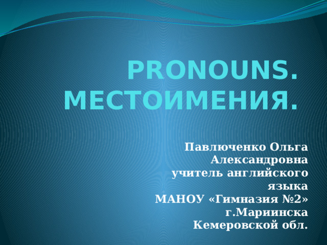 PRONOUNS. МЕСТОИМЕНИЯ. Павлюченко Ольга Александровна учитель английского языка МАНОУ «Гимназия №2» г.Мариинска Кемеровской обл.   