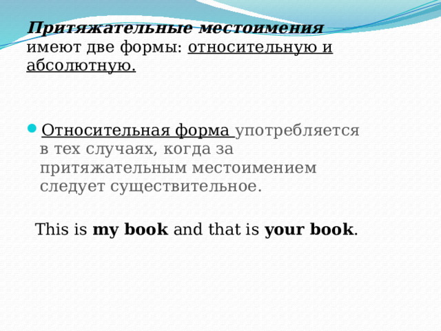 Притяжательные местоимения имеют две формы: относительную и абсолютную. Относительная форма употребляется в тех случаях, когда за притяжательным местоимением следует существительное. This is my book and that is your book . 