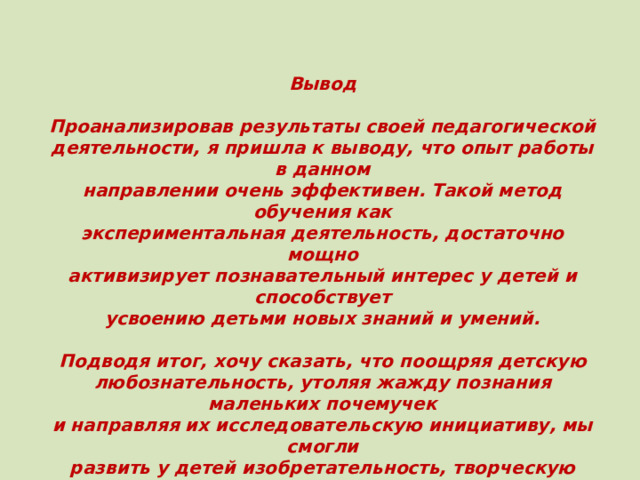 Вывод  Проанализировав результаты своей педагогической деятельности, я пришла к выводу, что опыт работы в данном направлении очень эффективен. Такой метод обучения как экспериментальная деятельность, достаточно мощно активизирует познавательный интерес у детей и способствует усвоению детьми новых знаний и умений.  Подводя итог, хочу сказать, что поощряя детскую любознательность, утоляя жажду познания маленьких почемучек и направляя их исследовательскую инициативу, мы смогли развить у детей изобретательность, творческую активность, познавательный интерес; открыли перед детьми удивительный мир экспериментирования. 