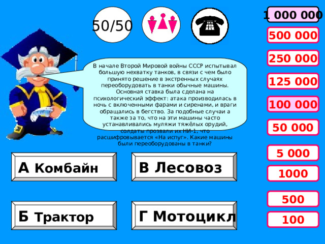 50/50 1 000 000 500 000 250 000 В начале Второй Мировой войны СССР испытывал большую нехватку танков, в связи с чем было принято решение в экстренных случаях переоборудовать в танки обычные машины. Основная ставка была сделана на психологический эффект: атака производилась в ночь с включенными фарами и сиренами, и враги обращались в бегство. За подобные случаи а также за то, что на эти машины часто устанавливались муляжи тяжёлых орудий, солдаты прозвали их НИ-1, что расшифровывается «На испуг». Какие машины были переоборудованы в танки?      125 000 100 000 50 000 5 000 А Комбайн В Лесовоз 1000 500 Б Трактор Г Мотоцикл 100 
