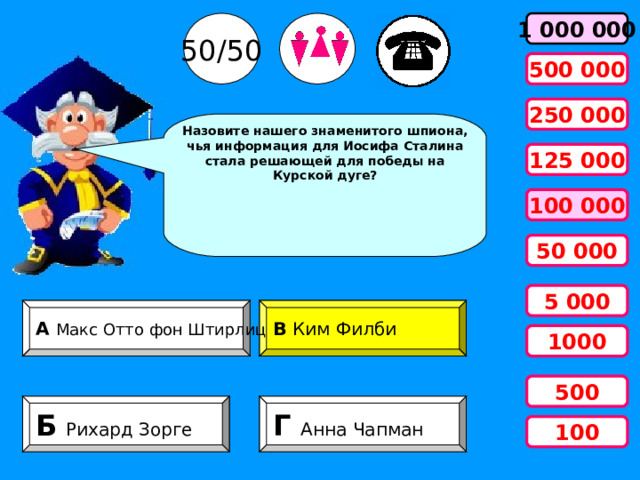 50/50 1 000 000 500 000 250 000 Назовите нашего знаменитого шпиона, чья информация для Иосифа Сталина стала решающей для победы на Курской дуге? 125 000 100 000 50 000 5 000 А Макс Отто фон Штирлиц В Ким Филби 1000 500 Б   Рихард Зорге Г Анна Чапман 100 