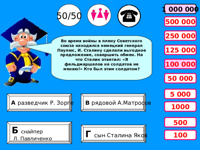 50/50 1 000 000 500 000 250 000 Во время войны в плену Советского союза находился немецкий генерал Паулюс, И. Сталину сделали выгодное предложение, совершить обмен. На что Сталин ответил: «Я фельдмаршалов на солдатов не меняю!» Кто был этим солдатом? 125 000 100 000 50 000 5 000 А разведчик Р. Зорге В рядовой А.Матросов 1000 500 Б   снайпер  Л. Павличенко Г сын Сталина Яков 100 