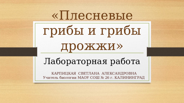 «Плесневые грибы и грибы дрожжи» Лабораторная работа КАРПИЦКАЯ СВЕТЛАНА АЛЕКСАНДРОВНА Учитель биологии МАОУ СОШ № 26 г. КАЛИНИНГРАД 