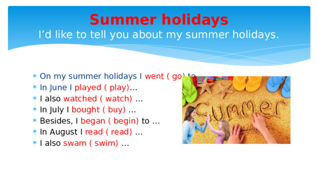 Summer holidays  I’d like to tell you about my summer holidays. On my summer holidays I went ( go) to … In June I played ( play) … I also watched ( watch) … In July I bought ( buy) … Besides, I began ( begin) to … In August I read ( read) … I also swam ( swim) … 