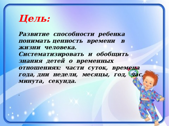 Цель:    Развитие способности ребенка понимать ценность времени в жизни человека. Систематизировать и обобщить знания детей о временных отношениях: части суток, времена года, дни недели, месяцы, год, час, минута, секунда. . 