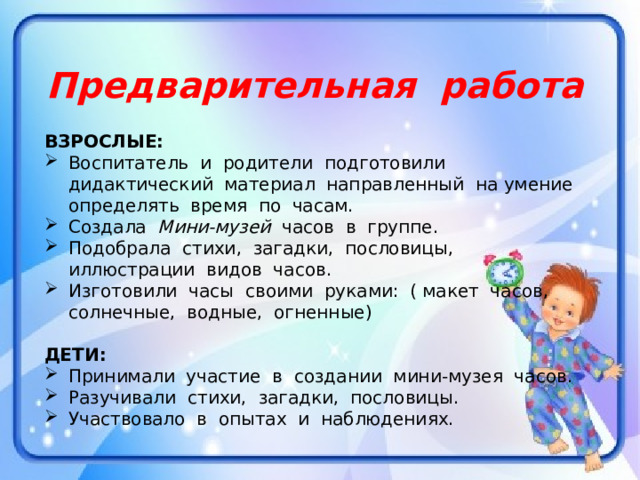 Предварительная работа  ВЗРОСЛЫЕ: Воспитатель и родители подготовили дидактический материал направленный на умение определять время по часам. Создала Мини-музей часов в группе. Подобрала стихи, загадки, пословицы, иллюстрации видов часов. Изготовили часы своими руками: ( макет часов, солнечные, водные, огненные) ДЕТИ: Принимали участие в создании мини-музея часов. Разучивали стихи, загадки, пословицы. Участвовало в опытах и наблюдениях. 