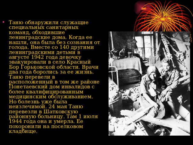Таню обнаружили служащие специальных санитарных команд, обходившие ленинградские дома. Когда ее нашли, она была без сознания от голода. Вместе со 140 другими ленинградскими детьми в августе 1942 года девочку эвакуировали в село Красный Бор Горьковской области. Врачи два года боролись за ее жизнь. Таню перевели в расположенный в том же районе Понетаевский дом инвалидов с более квалифицированным медицинским обслуживанием. Но болезнь уже была неизлечимой. 24 мая Таню перевезли в Шатковскую районную больницу. Там 1 июля 1944 года она и умерла. Ее похоронили на поселковом кладбище.    