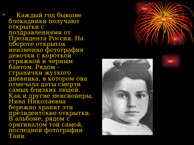  Каждый год бывшие блокадники получают открытки с поздравлениями от Президента России. На обороте открыток неизменно фотография девочки с короткой стрижкой и черным бантом. Рядом - странички жуткого дневника, в котором она отмечала даты смерти самых близких людей. Как и другие пенсионеры, Нина Николаевна бережно хранит эти президентские открытки. В альбоме, рядом с оригиналом той самой, последней фотографии Тани.  