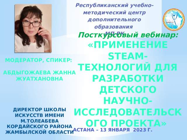 Республиканский учебно-методический центр дополнительного образования  МП РК Посткурсовый вебинар: «Применение STEAM- технологий для разработки детского научно-исследовательского проекта» МОДЕРАТОР, СПИКЕР:  Абдыгожаева Жанна Жуатхановна     Директор школы искусств имени М.Толеабева Кордайского района Жамбылской области  АСТАНА – 13 января 2023 Г. 