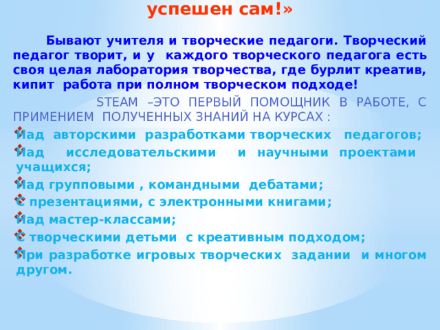 «Хочешь успешного ученика - будь успешен сам!»  Бывают учителя и творческие педагоги. Творческий педагог творит, и у каждого творческого педагога есть своя целая лаборатория творчества, где бурлит креатив, кипит работа при полном творческом подходе!   STEAM –это первый помощник в работе, с примением полученных знаний на курсах : Над авторскими разработками творческих педагогов; Над исследовательскими и научными проектами учащихся; Над групповыми , командными дебатами; С презентациями, с электронными книгами; Над мастер-классами; С творческими детьми с креативным подходом; При разработке игровых творческих задании и многом другом.        