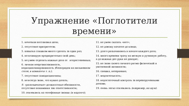 Упражнение «Поглотители времени» 1. нечеткая постановка цели; 2. отсутствие приоритетов; 11. не умею сказать  «нет» ; 12. не довожу начатое до конца; 3. попытка слишком много сделать за один раз; 4. не планирую предварительно свой день; 13. долго раскачиваюсь в начале каждого дела; 14. много времени трачу на мелкую и рутинную работу, а до важных дел руки не доходят; 5. не умею отделить важные дела от второстепенных; 6. личная неорганизованность, недисциплинированность  (беспорядок на письменном столе, в комнате и т. п.) ; 15. не знаю своего личного ритма физической и умственной активности; 16. спешка, нетерпение; 7. отсутствие самодисциплины; 17. медлительность; 8. не всегда знаю, что нужно делать; 18. недостаточный контроль за перепорученными делами; 9. «расплывчатые»  должностные обязанности, отсутствие понимания зон ответственности; 10. отвлекаюсь на телефонные звонки  (и надолго) ; 19. очень легко отвлекаюсь  (например, на шум) . 