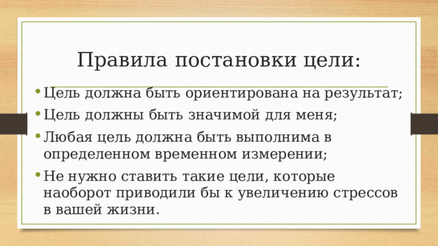 Правила постановки цели: Цель должна быть ориентирована на результат; Цель должны быть значимой для меня; Любая цель должна быть выполнима в определенном временном измерении; Не нужно ставить такие цели, которые наоборот приводили бы к увеличению стрессов в вашей жизни. 
